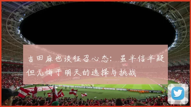 吉田麻也谈征召心态：虽半信半疑但无悔于明天的选择与挑战