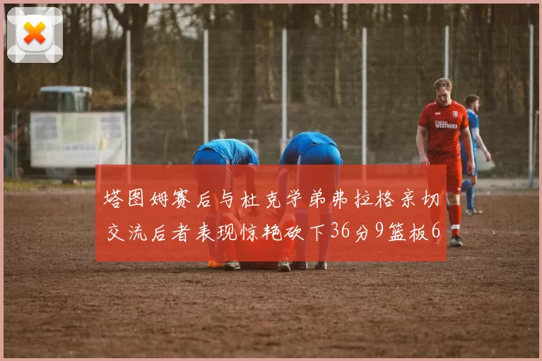 塔图姆赛后与杜克学弟弗拉格亲切交流后者表现惊艳砍下36分9篮板6助攻