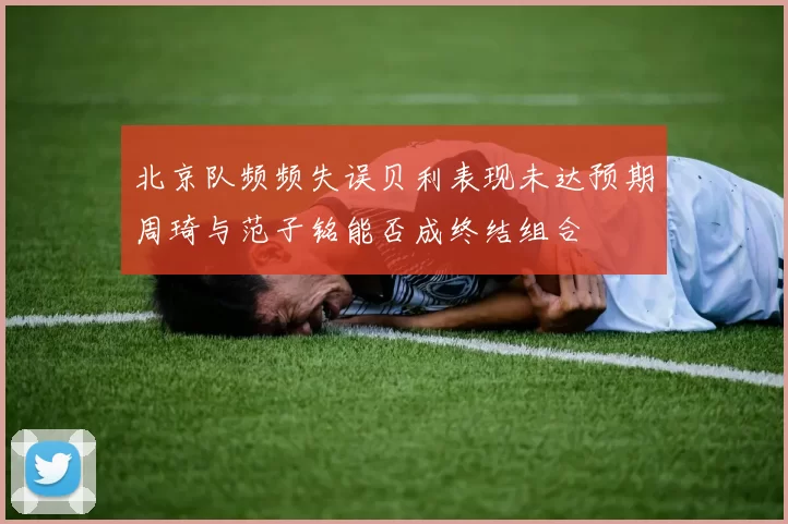 北京队频频失误贝利表现未达预期周琦与范子铭能否成终结组合