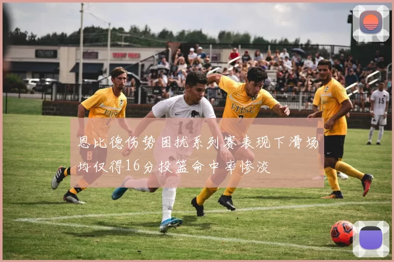 恩比德伤势困扰系列赛表现下滑场均仅得16分投篮命中率惨淡