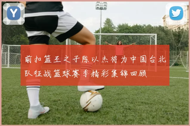 前扣篮王之子陈以杰将为中国台北队征战篮球赛季精彩集锦回顾