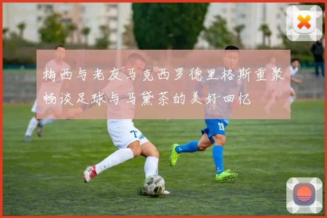 梅西与老友马克西罗德里格斯重聚畅谈足球与马黛茶的美好回忆