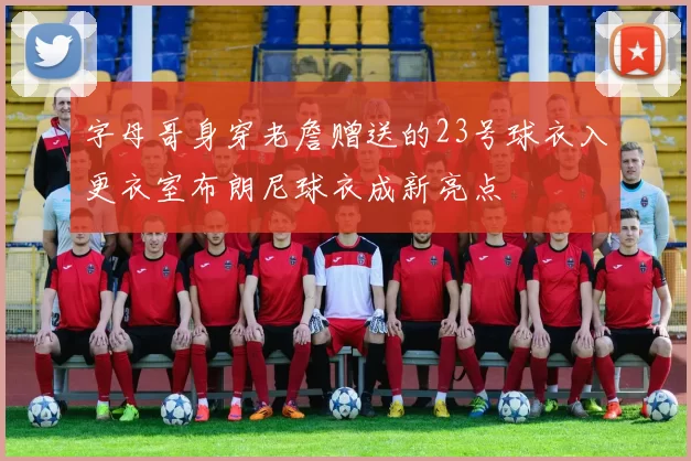 字母哥身穿老詹赠送的23号球衣入更衣室布朗尼球衣成新亮点