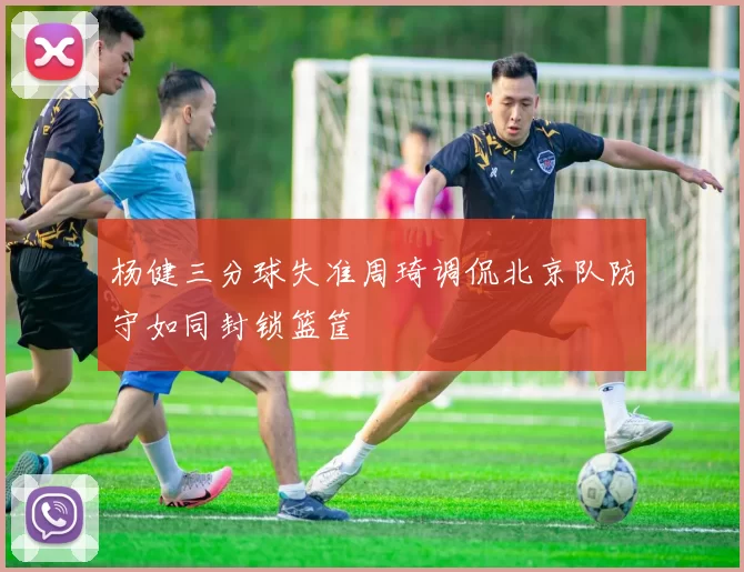 杨健三分球失准周琦调侃北京队防守如同封锁篮筐
