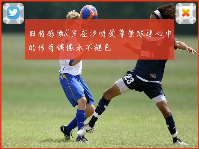 旧将感慨C罗在沙特受尊崇球迷心中的传奇偶像永不褪色