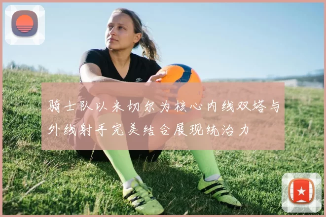 骑士队以米切尔为核心内线双塔与外线射手完美结合展现统治力