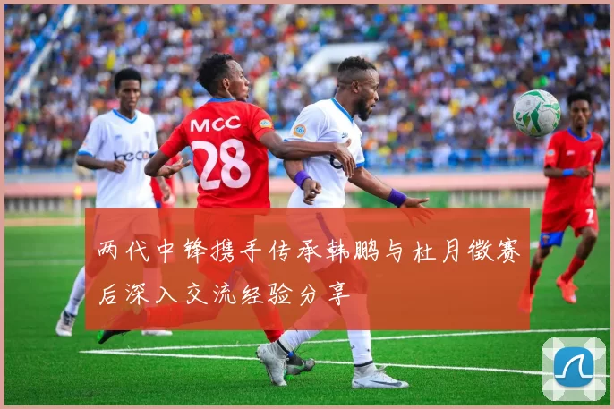 两代中锋携手传承韩鹏与杜月徵赛后深入交流经验分享
