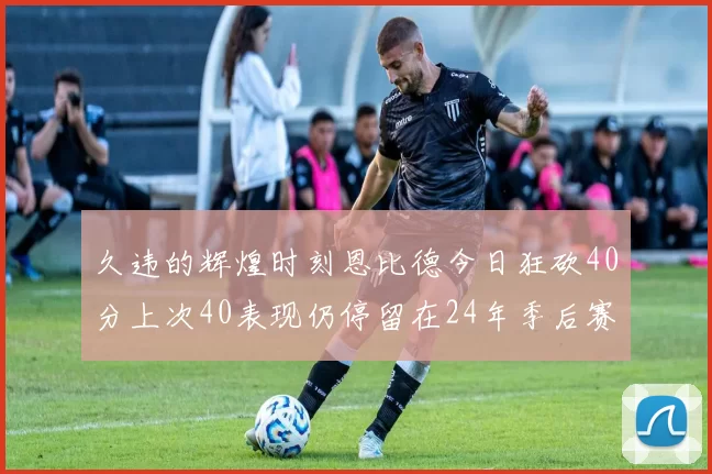 久违的辉煌时刻恩比德今日狂砍40分上次40表现仍停留在24年季后赛