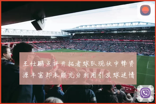 王仕鹏点评开拓者球队现状中锋资源丰富却未能充分利用引发球迷情感交织